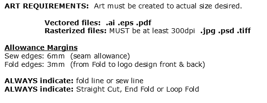 ART REQUIREMENTS: Art must be created to actual size desired. Vectored files: .ai .eps .pdf Rasterized files: MUST be at least 300dpi .jpg .psd .tiff Allowance Margins Sew edges: 6mm (seam allowance) Fold edges: 3mm (from Fold to logo design front & back) ALWAYS indicate: fold line or sew line ALWAYS indicate: Straight Cut, End Fold or Loop Fold 